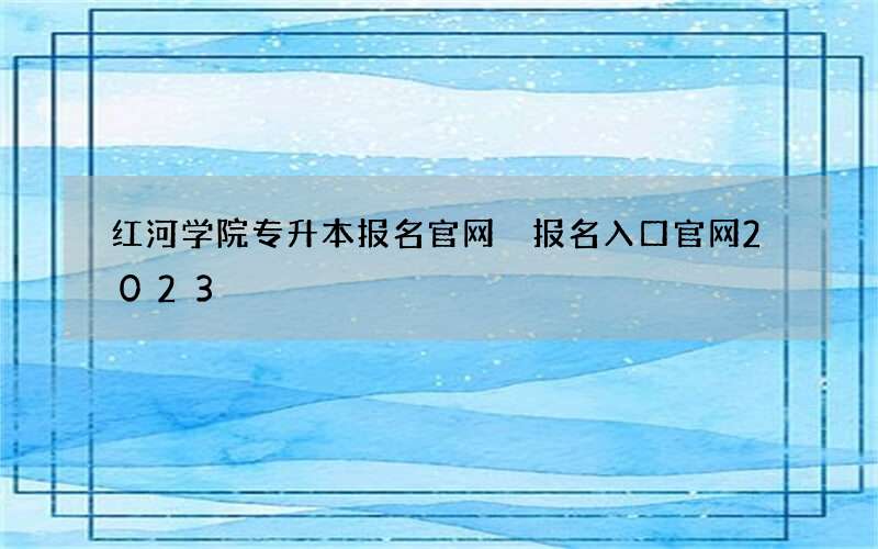 红河学院专升本报名官网 报名入口官网2023